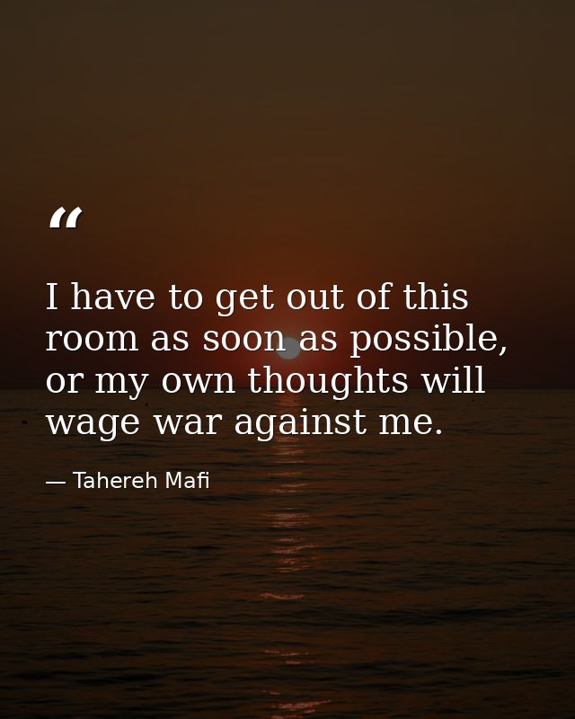 I have to get out of this room as soon as possible, or my own thoughts will wage war against me. — Tahereh Mafi