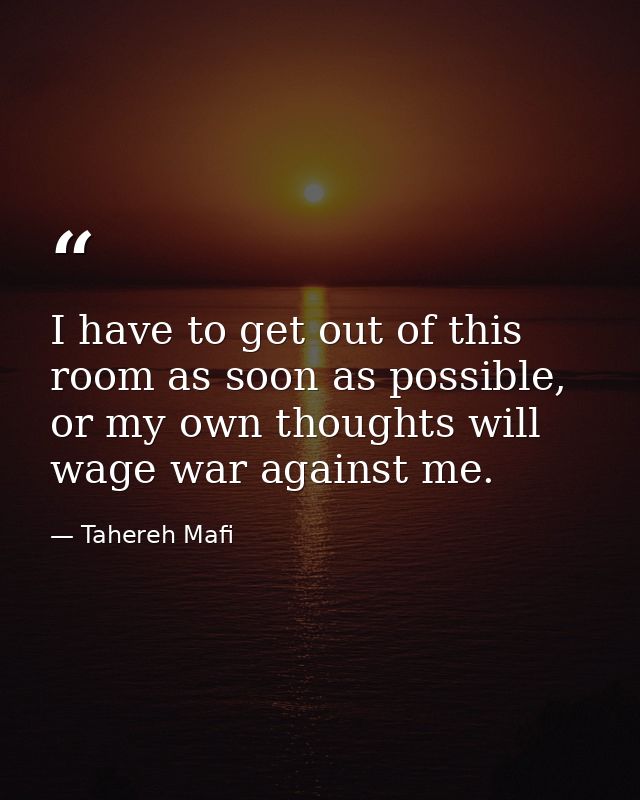 I have to get out of this room as soon as possible, or my own thoughts will wage war against me. — Tahereh Mafi