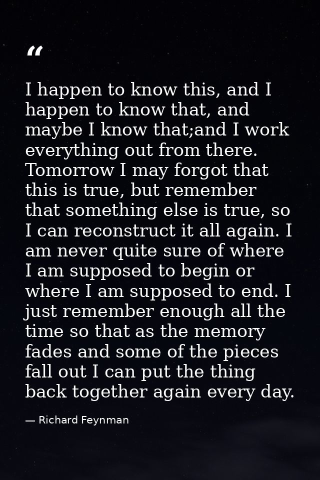 I happen to know this, and I happen to know that, and maybe I know that;and I work everything out from there. Tomorrow I — Richard Feynman