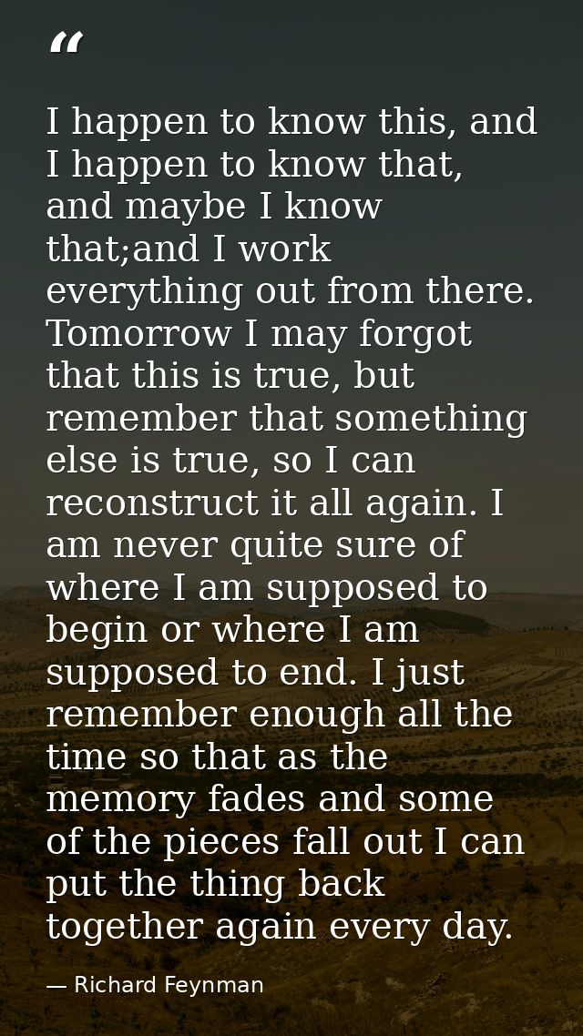 I happen to know this, and I happen to know that, and maybe I know that;and I work everything out from there. Tomorrow I — Richard Feynman