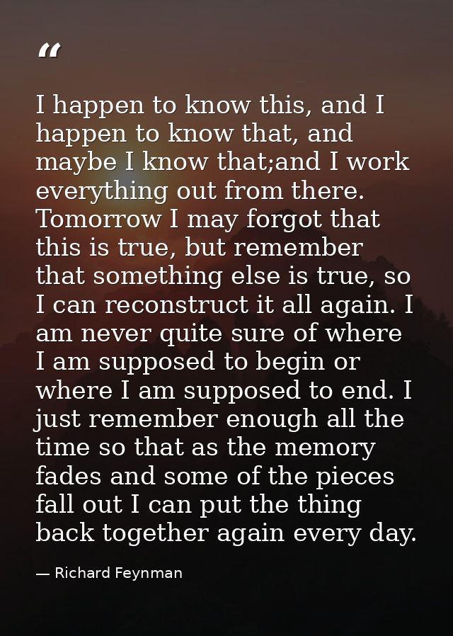 I happen to know this, and I happen to know that, and maybe I know that;and I work everything out from there. Tomorrow I — Richard Feynman