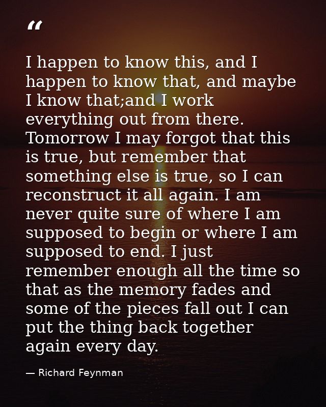 I happen to know this, and I happen to know that, and maybe I know that;and I work everything out from there. Tomorrow I — Richard Feynman