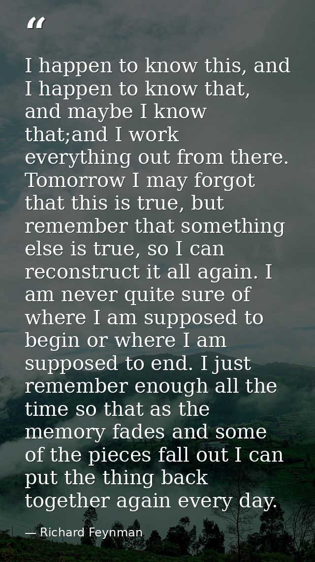 I happen to know this, and I happen to know that, and maybe I know that;and I work everything out from there. Tomorrow I — Richard Feynman