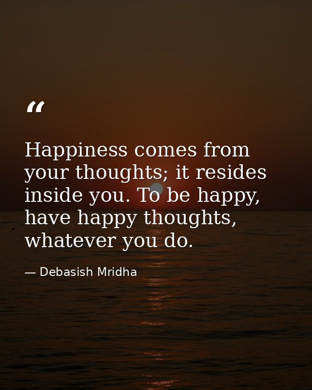 Happiness comes from your thoughts; it resides inside you. To be happy, have happy thoughts, whatever you do. — Debasish Mridha