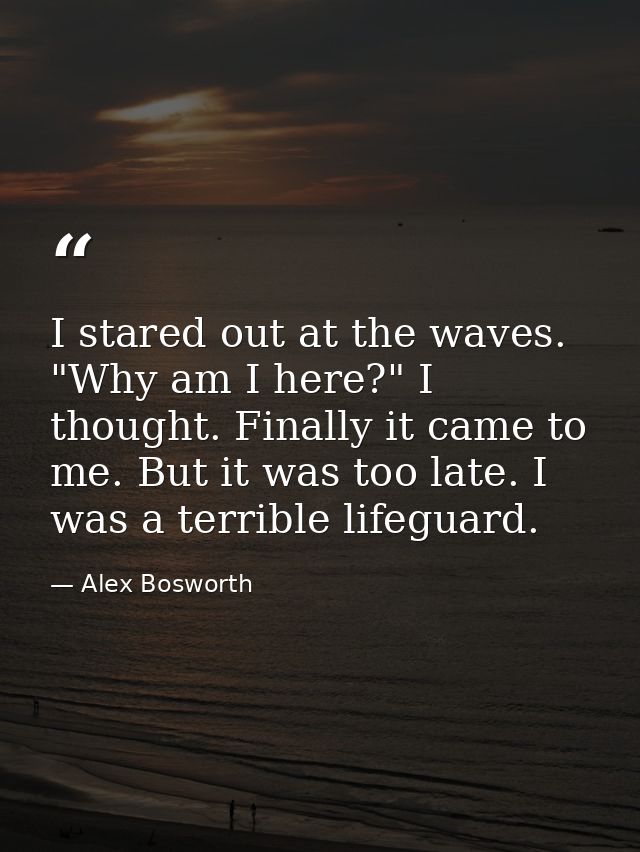 I stared out at the waves. "Why am I here?" I thought. Finally it came to me. But it was too late. I was a terrible life — Alex Bosworth