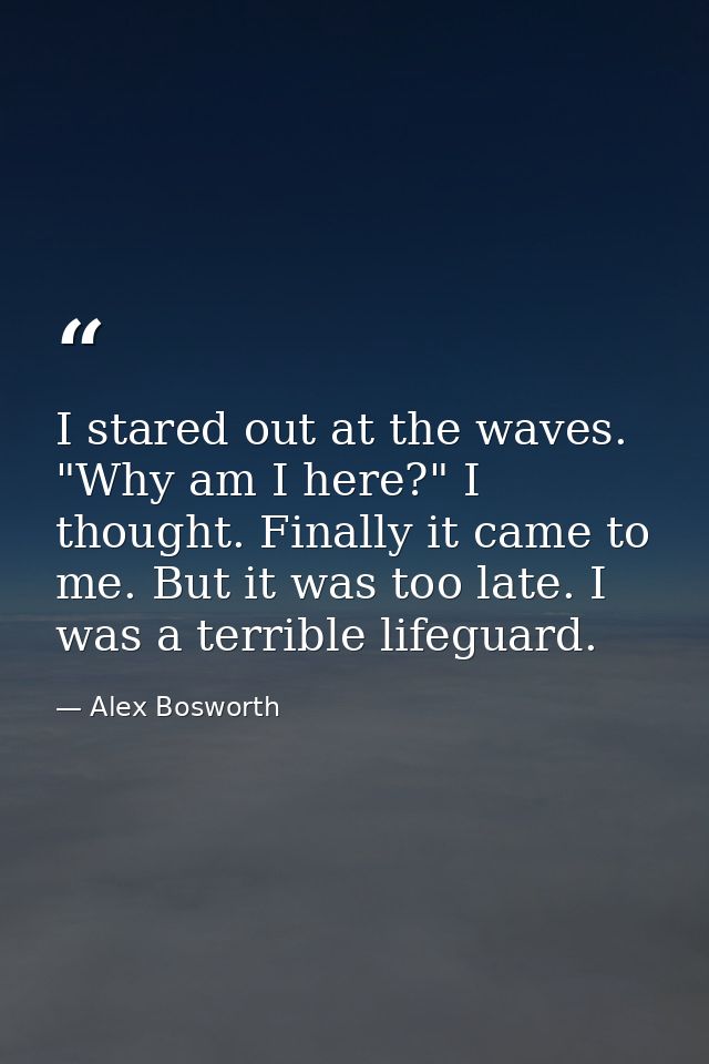 I stared out at the waves. "Why am I here?" I thought. Finally it came to me. But it was too late. I was a terrible life — Alex Bosworth