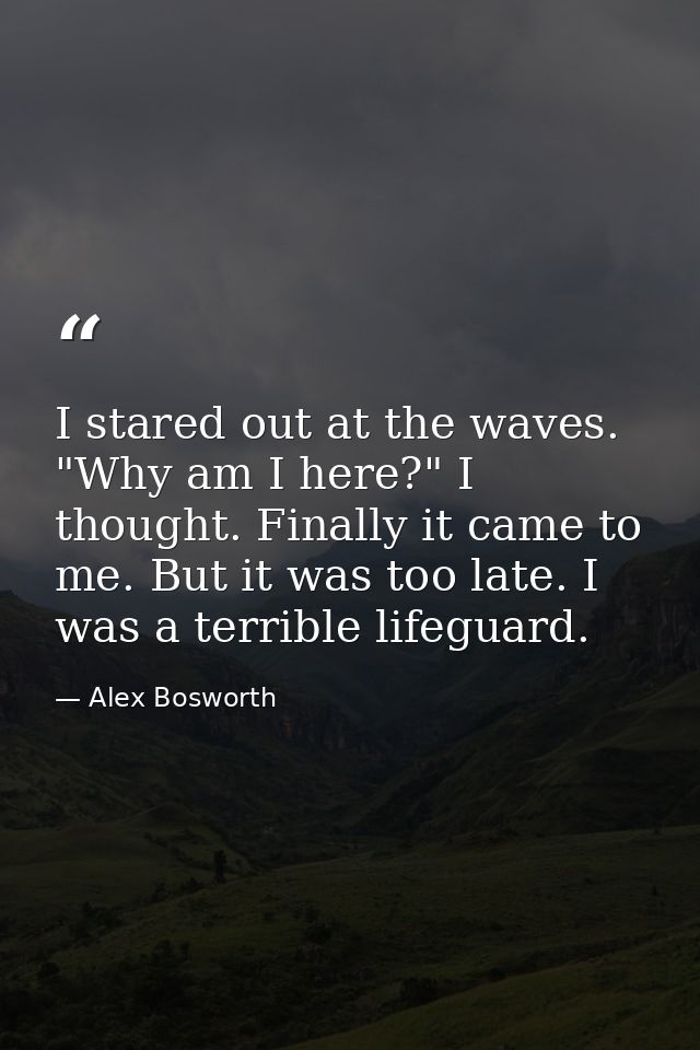 I stared out at the waves. "Why am I here?" I thought. Finally it came to me. But it was too late. I was a terrible life — Alex Bosworth