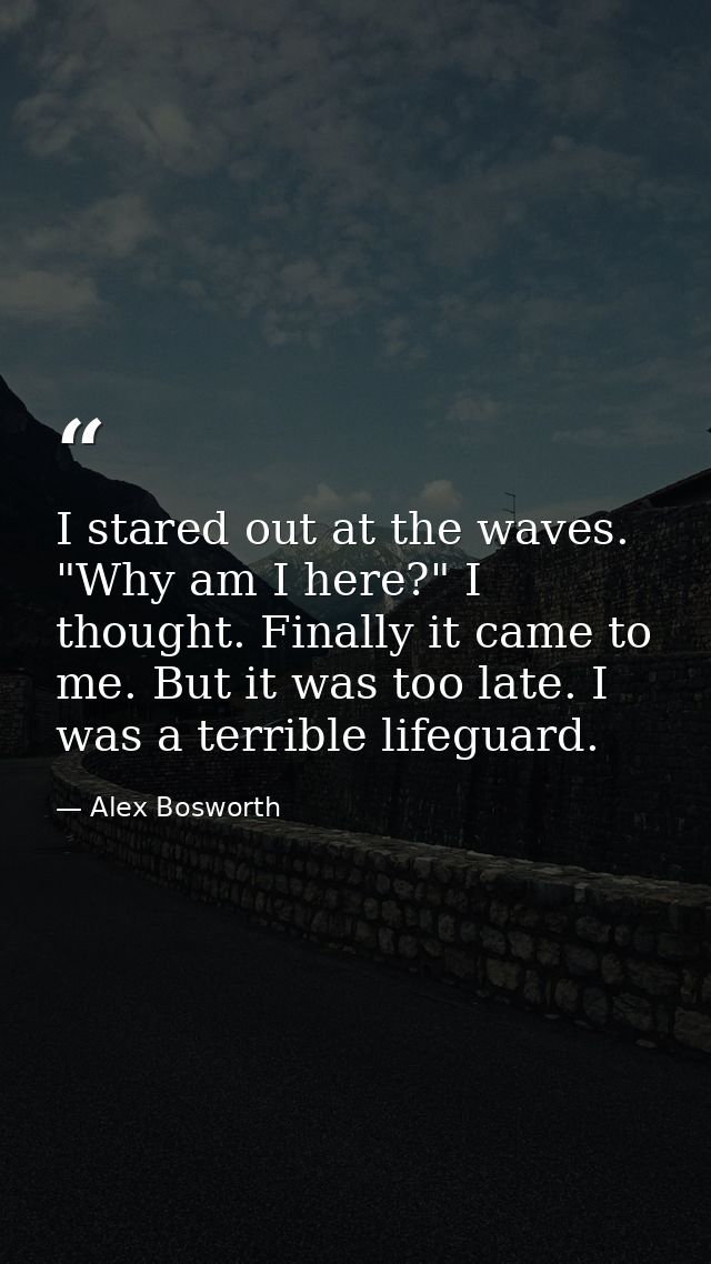 I stared out at the waves. "Why am I here?" I thought. Finally it came to me. But it was too late. I was a terrible life — Alex Bosworth