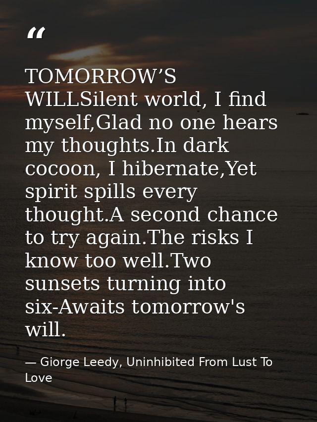 TOMORROW’S WILLSilent world, I find myself,Glad no one hears my thoughts.In dark cocoon, I hibernate,Yet spirit spills e — Giorge Leedy, Uninhibited From Lust To Love