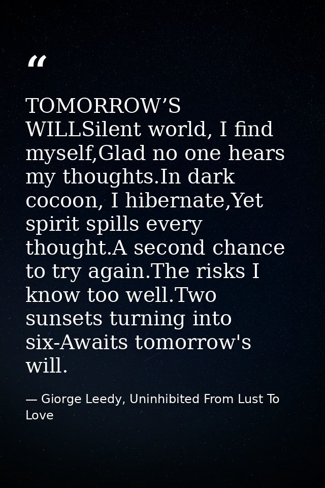 TOMORROW’S WILLSilent world, I find myself,Glad no one hears my thoughts.In dark cocoon, I hibernate,Yet spirit spills e — Giorge Leedy, Uninhibited From Lust To Love