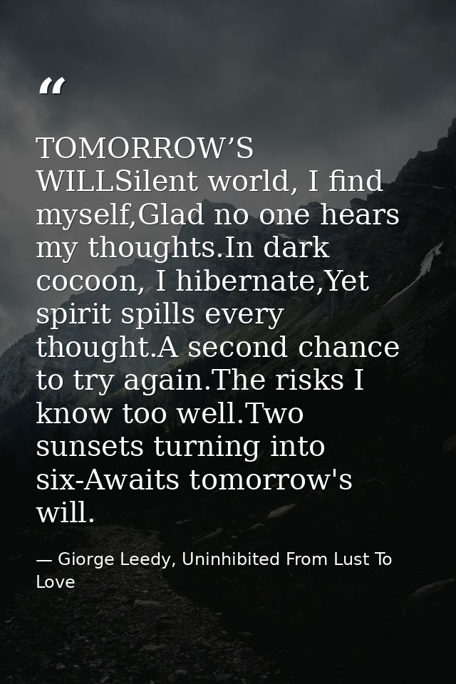 TOMORROW’S WILLSilent world, I find myself,Glad no one hears my thoughts.In dark cocoon, I hibernate,Yet spirit spills e — Giorge Leedy, Uninhibited From Lust To Love