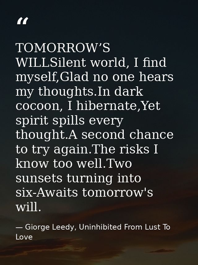 TOMORROW’S WILLSilent world, I find myself,Glad no one hears my thoughts.In dark cocoon, I hibernate,Yet spirit spills e — Giorge Leedy, Uninhibited From Lust To Love