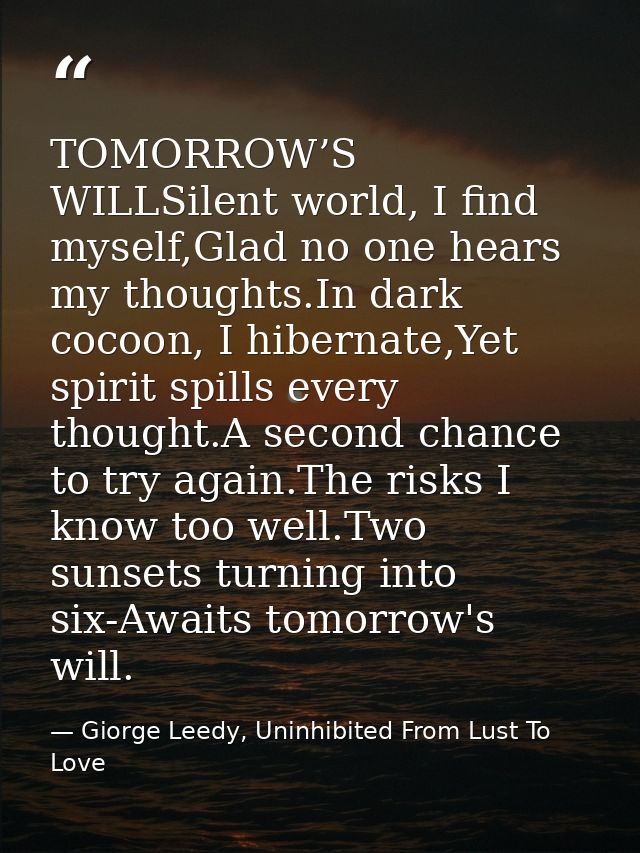 TOMORROW’S WILLSilent world, I find myself,Glad no one hears my thoughts.In dark cocoon, I hibernate,Yet spirit spills e — Giorge Leedy, Uninhibited From Lust To Love