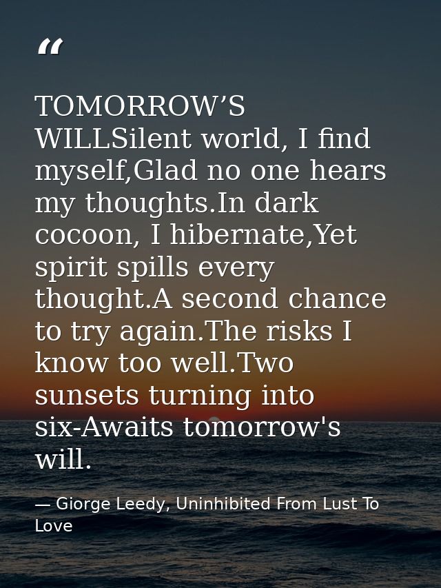 TOMORROW’S WILLSilent world, I find myself,Glad no one hears my thoughts.In dark cocoon, I hibernate,Yet spirit spills e — Giorge Leedy, Uninhibited From Lust To Love