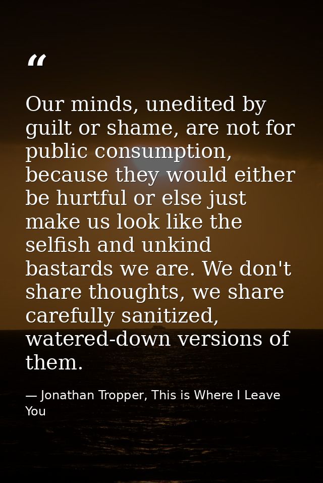 Our minds, unedited by guilt or shame, are not for public consumption, because they would either be hurtful or else just — Jonathan Tropper, This is Where I Leave You