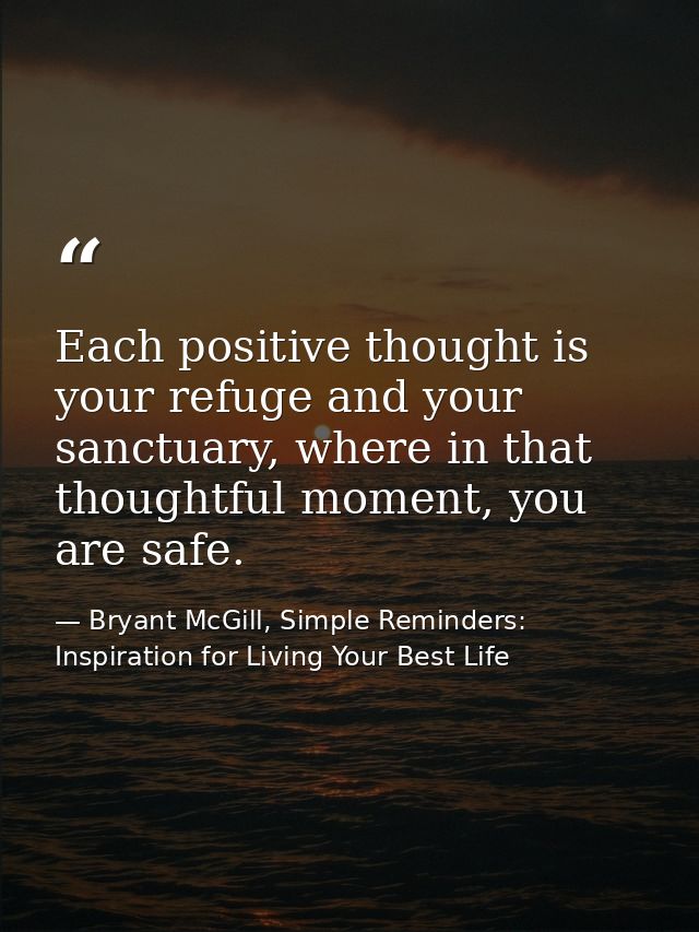 Each positive thought is your refuge and your sanctuary, where in that thoughtful moment, you are safe. — Bryant McGill, Simple Reminders: Inspiration for Living Your Best Life