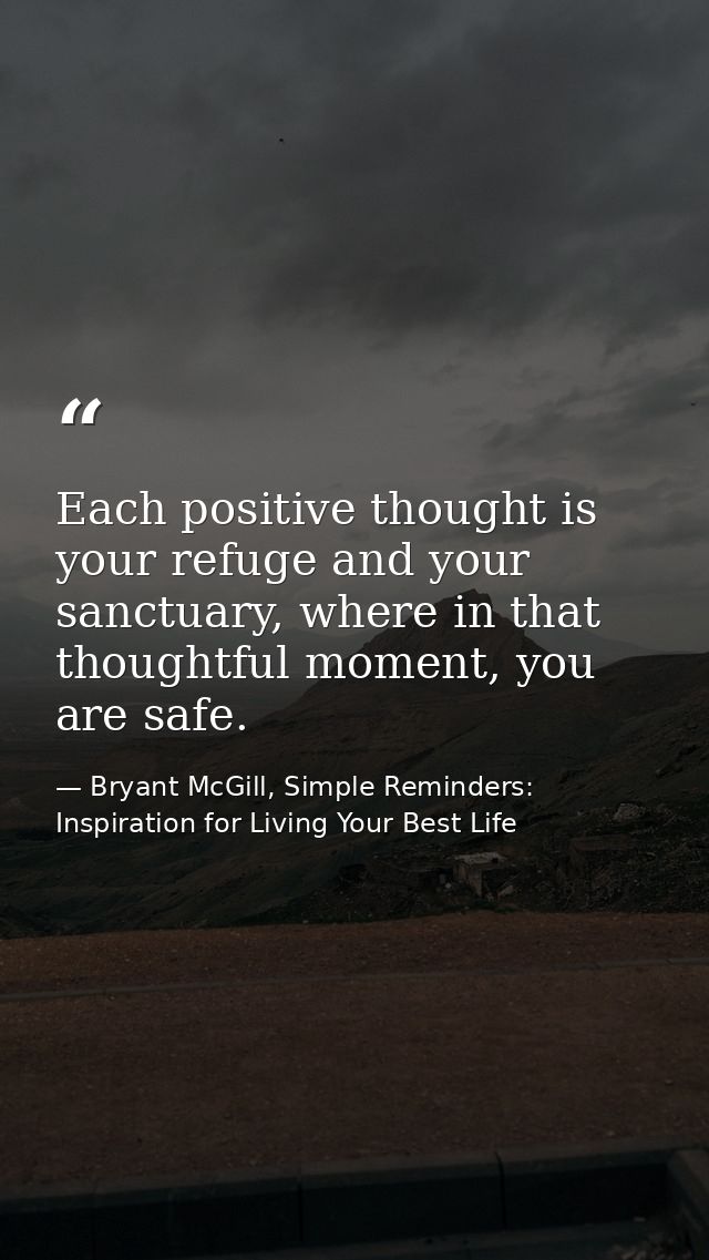 Each positive thought is your refuge and your sanctuary, where in that thoughtful moment, you are safe. — Bryant McGill, Simple Reminders: Inspiration for Living Your Best Life