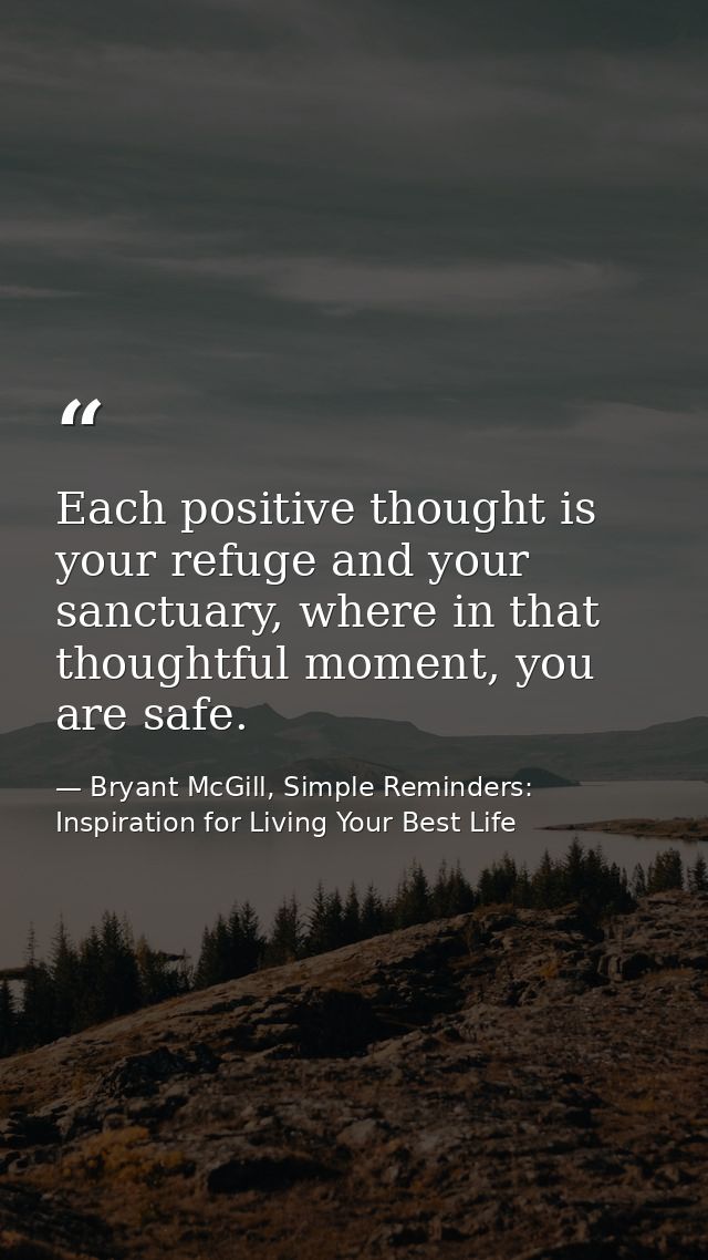Each positive thought is your refuge and your sanctuary, where in that thoughtful moment, you are safe. — Bryant McGill, Simple Reminders: Inspiration for Living Your Best Life