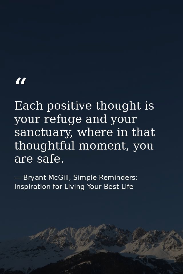 Each positive thought is your refuge and your sanctuary, where in that thoughtful moment, you are safe. — Bryant McGill, Simple Reminders: Inspiration for Living Your Best Life