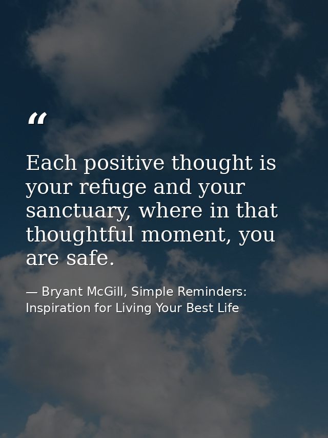 Each positive thought is your refuge and your sanctuary, where in that thoughtful moment, you are safe. — Bryant McGill, Simple Reminders: Inspiration for Living Your Best Life