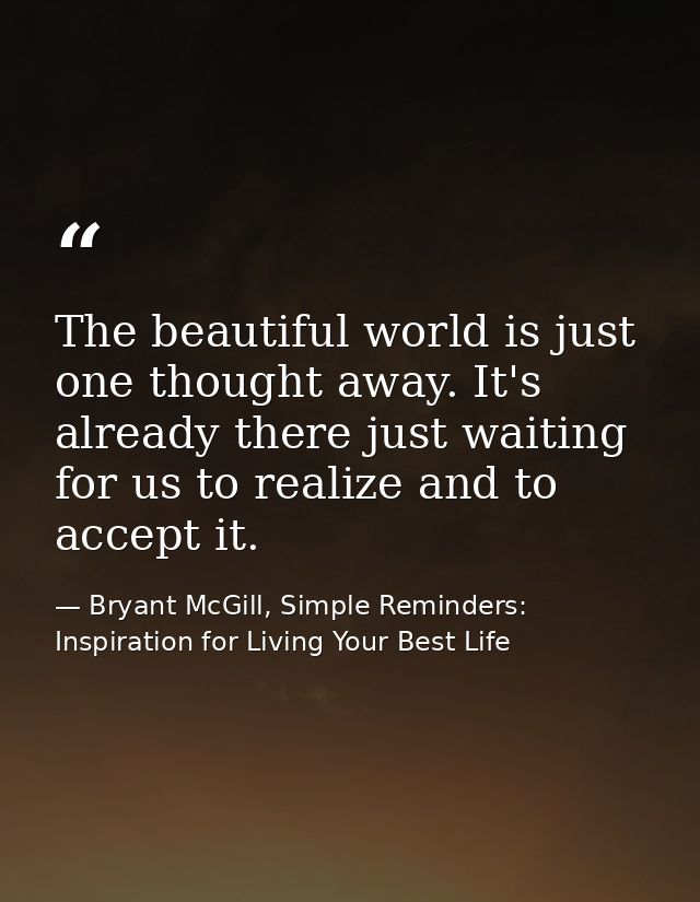 The beautiful world is just one thought away. It's already there just waiting for us to realize and to accept it. — Bryant McGill, Simple Reminders: Inspiration for Living Your Best Life