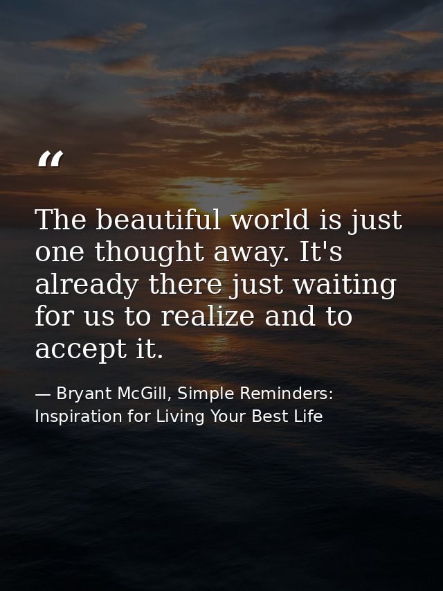 The beautiful world is just one thought away. It's already there just waiting for us to realize and to accept it. — Bryant McGill, Simple Reminders: Inspiration for Living Your Best Life