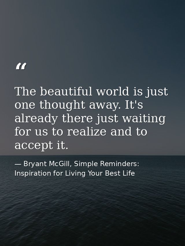 The beautiful world is just one thought away. It's already there just waiting for us to realize and to accept it. — Bryant McGill, Simple Reminders: Inspiration for Living Your Best Life