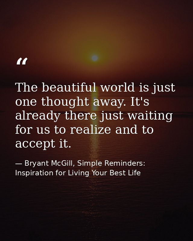 The beautiful world is just one thought away. It's already there just waiting for us to realize and to accept it. — Bryant McGill, Simple Reminders: Inspiration for Living Your Best Life