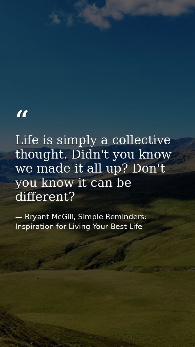 Life is simply a collective thought. Didn't you know we made it all up? Don't you know it can be different? — Bryant McGill, Simple Reminders: Inspiration for Living Your Best Life