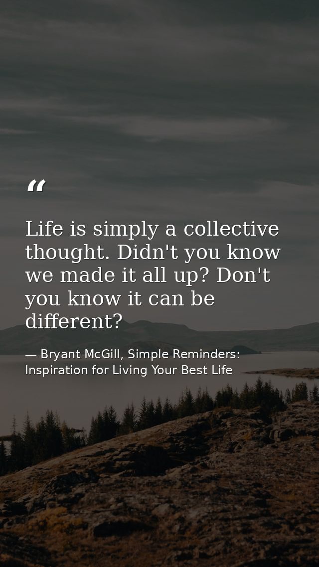 Life is simply a collective thought. Didn't you know we made it all up? Don't you know it can be different? — Bryant McGill, Simple Reminders: Inspiration for Living Your Best Life