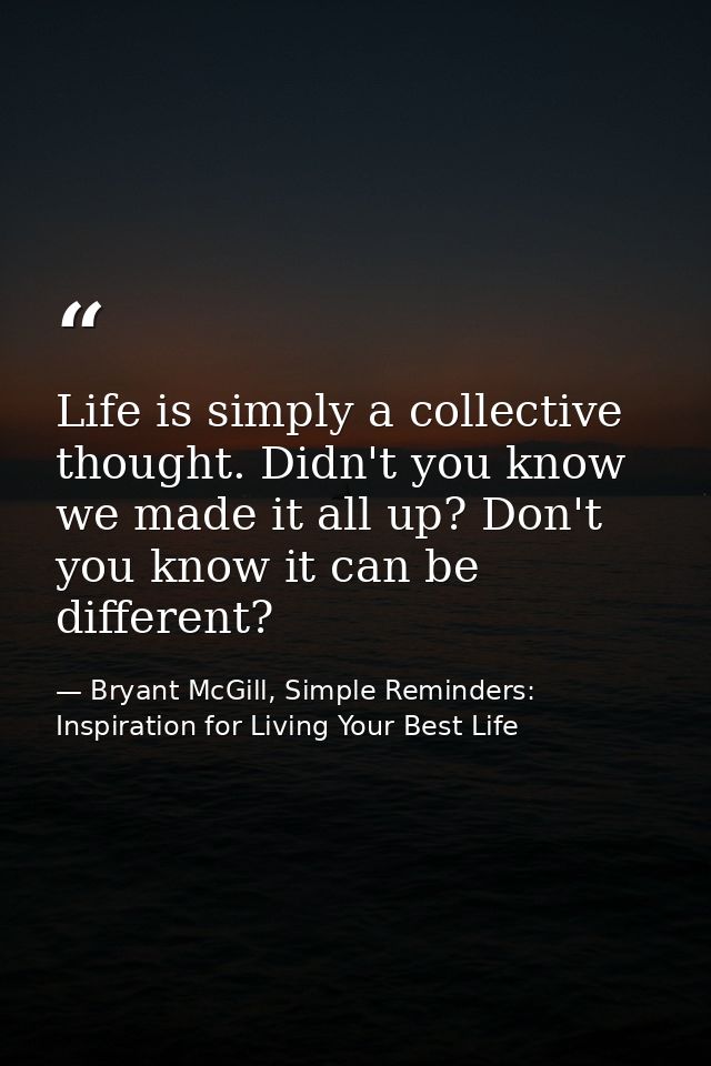 Life is simply a collective thought. Didn't you know we made it all up? Don't you know it can be different? — Bryant McGill, Simple Reminders: Inspiration for Living Your Best Life