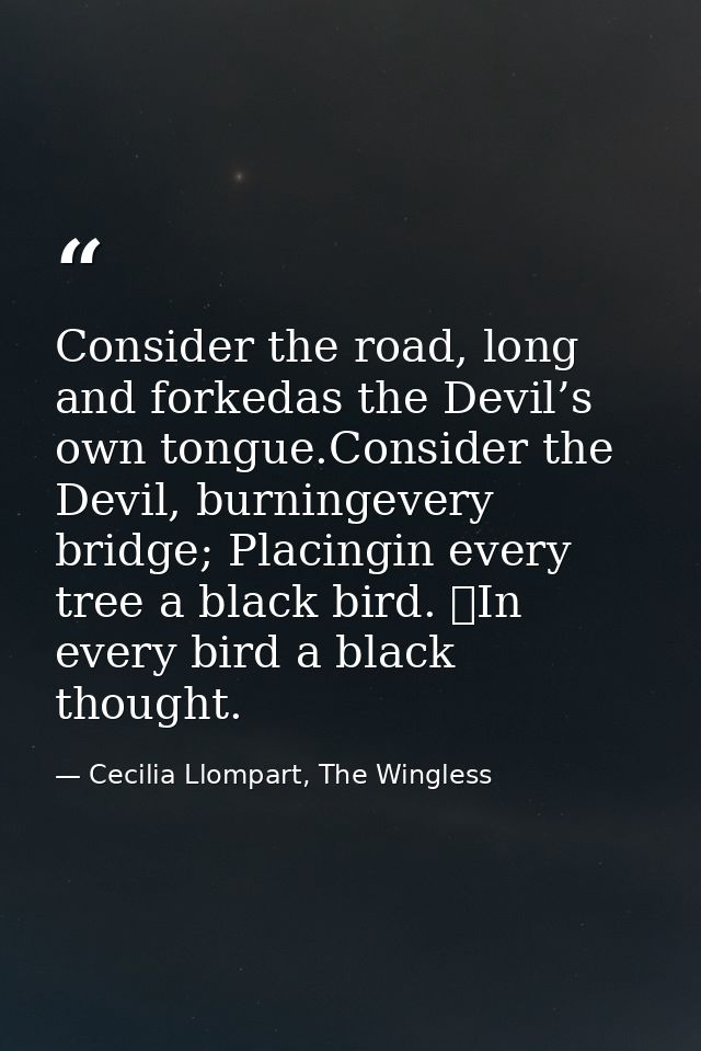 Consider the road, long and forkedas the Devil’s own tongue.Consider the Devil, burningevery bridge; Placingin every tre — Cecilia Llompart, The Wingless