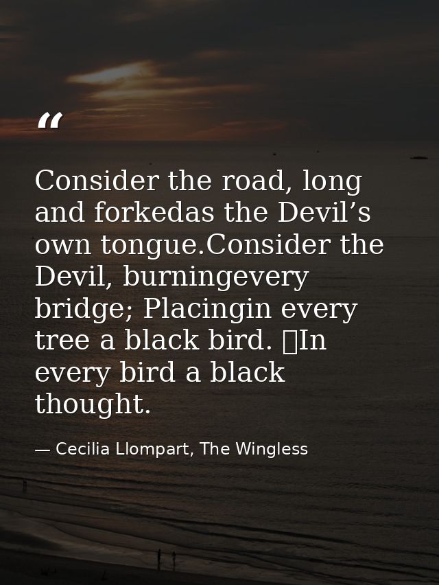 Consider the road, long and forkedas the Devil’s own tongue.Consider the Devil, burningevery bridge; Placingin every tre — Cecilia Llompart, The Wingless