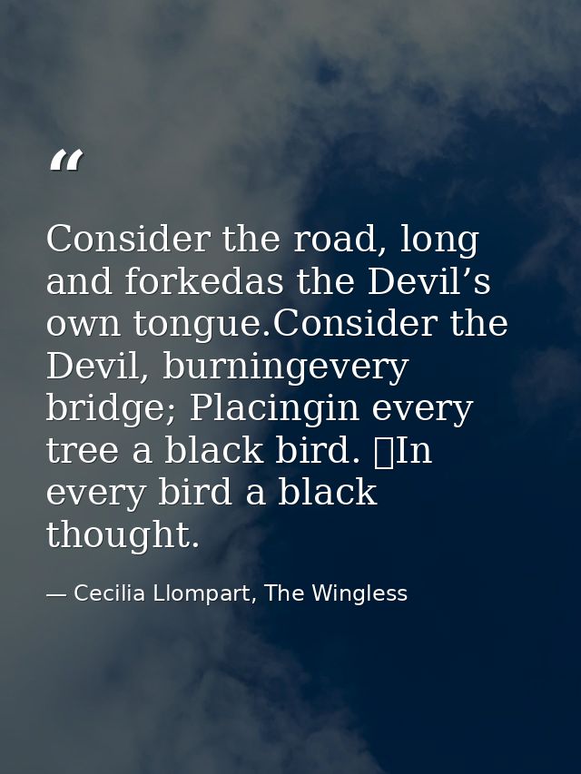 Consider the road, long and forkedas the Devil’s own tongue.Consider the Devil, burningevery bridge; Placingin every tre — Cecilia Llompart, The Wingless