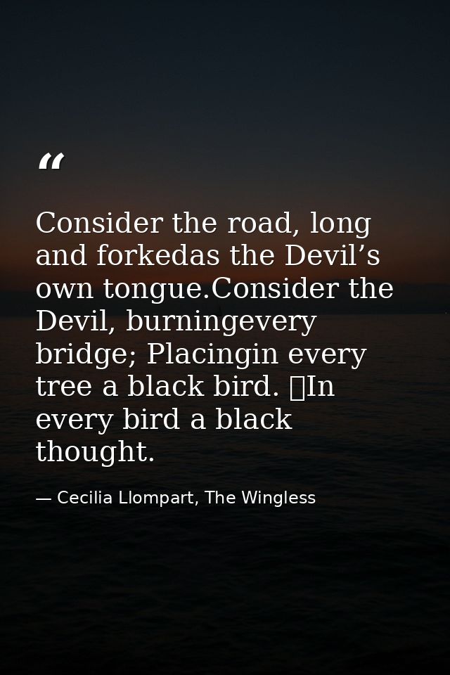 Consider the road, long and forkedas the Devil’s own tongue.Consider the Devil, burningevery bridge; Placingin every tre — Cecilia Llompart, The Wingless
