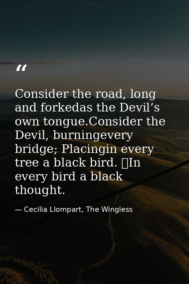 Consider the road, long and forkedas the Devil’s own tongue.Consider the Devil, burningevery bridge; Placingin every tre — Cecilia Llompart, The Wingless