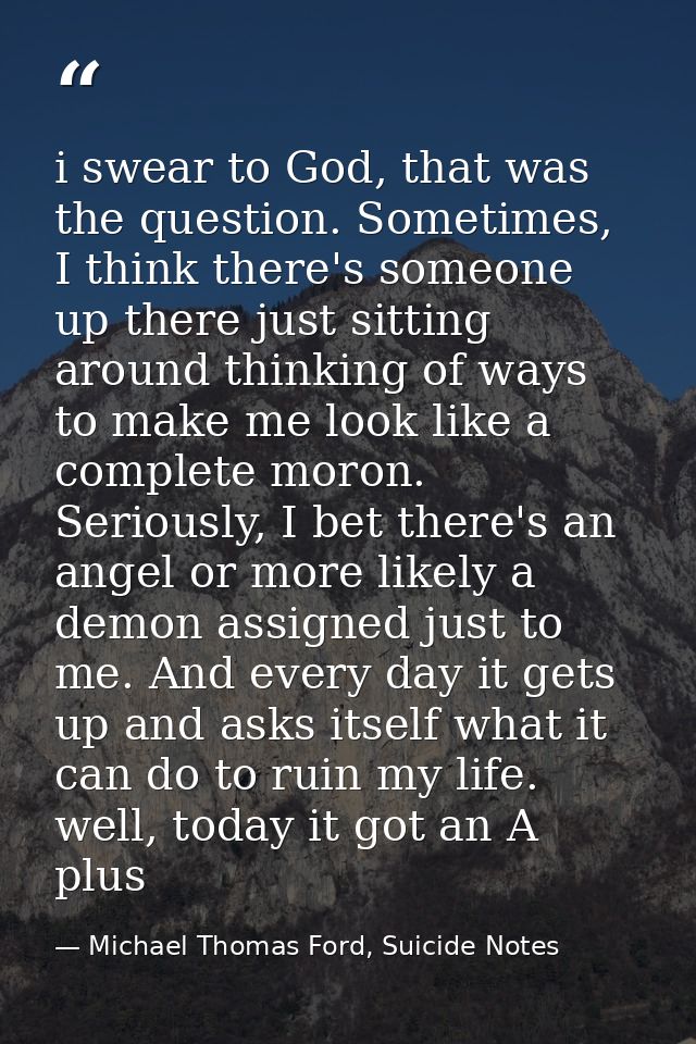 i swear to God, that was the question. Sometimes, I think there's someone up there just sitting around thinking of ways  — Michael Thomas Ford, Suicide Notes