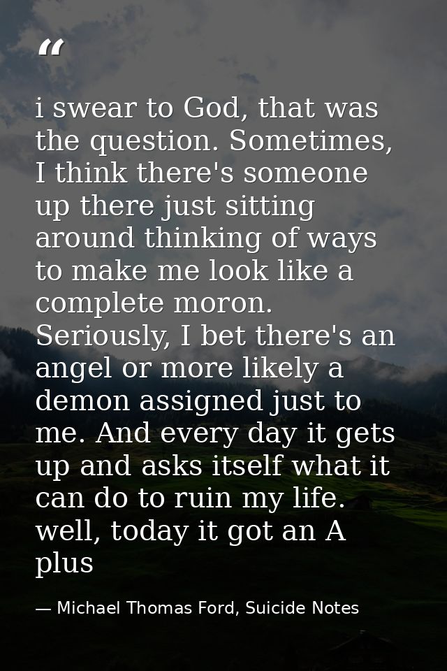 i swear to God, that was the question. Sometimes, I think there's someone up there just sitting around thinking of ways  — Michael Thomas Ford, Suicide Notes