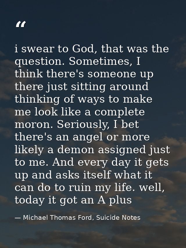 i swear to God, that was the question. Sometimes, I think there's someone up there just sitting around thinking of ways  — Michael Thomas Ford, Suicide Notes