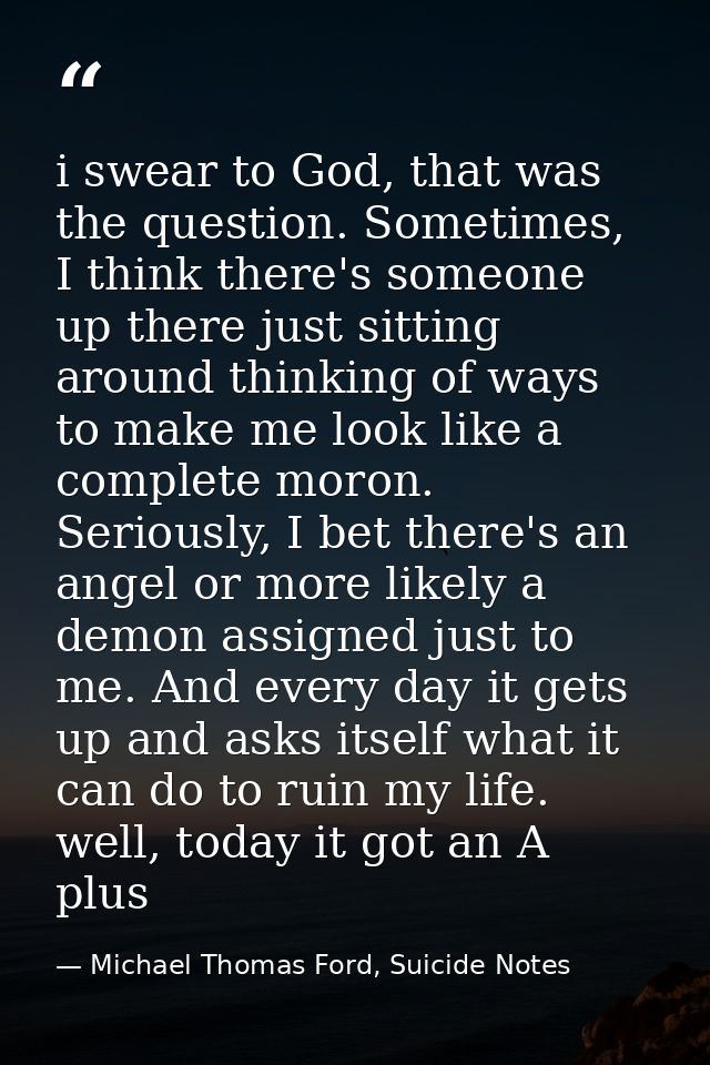 i swear to God, that was the question. Sometimes, I think there's someone up there just sitting around thinking of ways  — Michael Thomas Ford, Suicide Notes