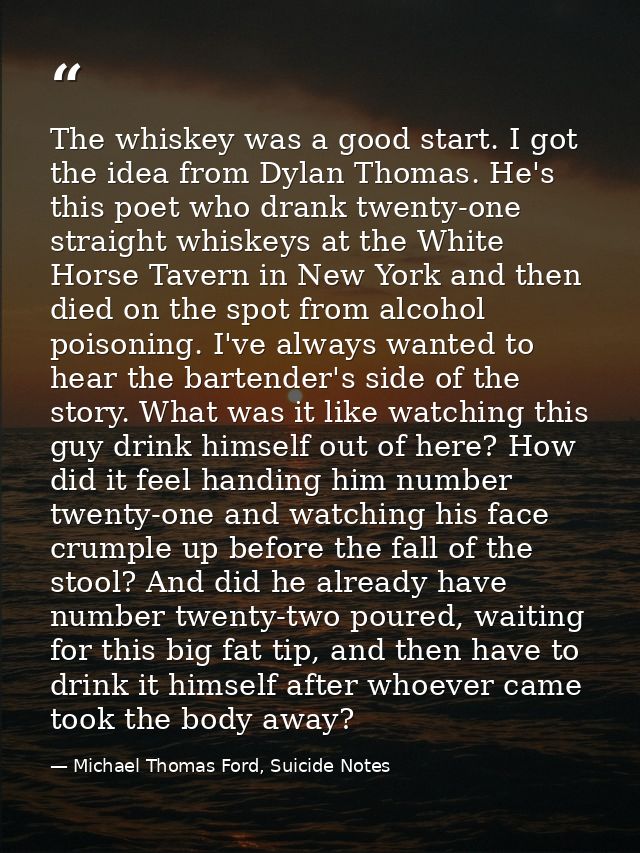The whiskey was a good start. I got the idea from Dylan Thomas. He's this poet who drank twenty-one straight whiskeys at — Michael Thomas Ford, Suicide Notes