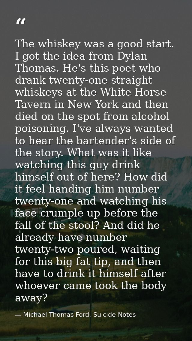 The whiskey was a good start. I got the idea from Dylan Thomas. He's this poet who drank twenty-one straight whiskeys at — Michael Thomas Ford, Suicide Notes