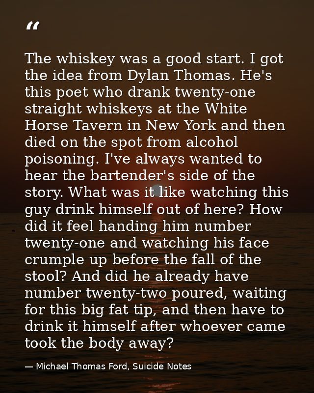 The whiskey was a good start. I got the idea from Dylan Thomas. He's this poet who drank twenty-one straight whiskeys at — Michael Thomas Ford, Suicide Notes