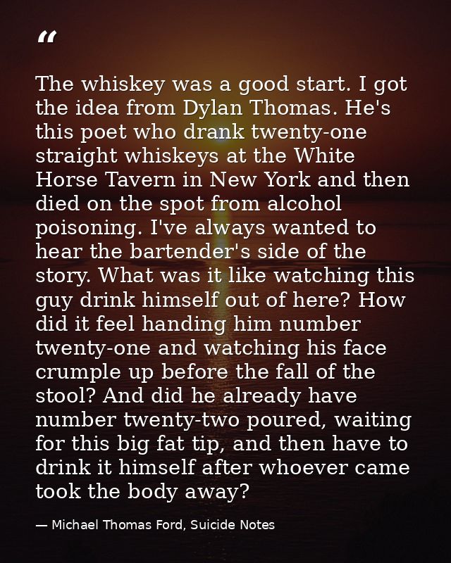 The whiskey was a good start. I got the idea from Dylan Thomas. He's this poet who drank twenty-one straight whiskeys at — Michael Thomas Ford, Suicide Notes