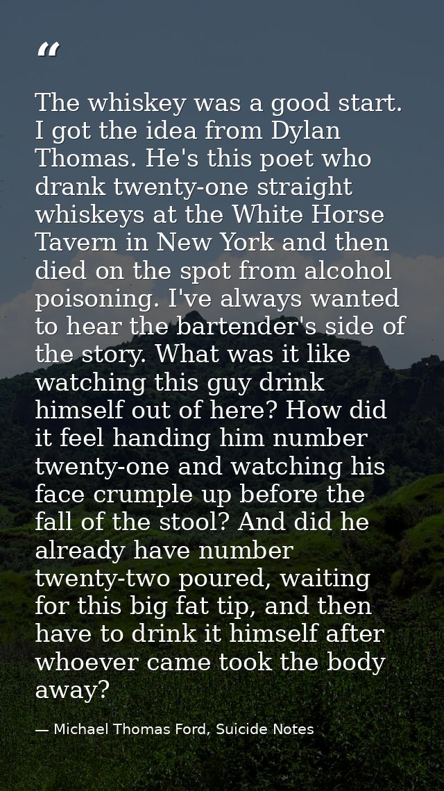 The whiskey was a good start. I got the idea from Dylan Thomas. He's this poet who drank twenty-one straight whiskeys at — Michael Thomas Ford, Suicide Notes