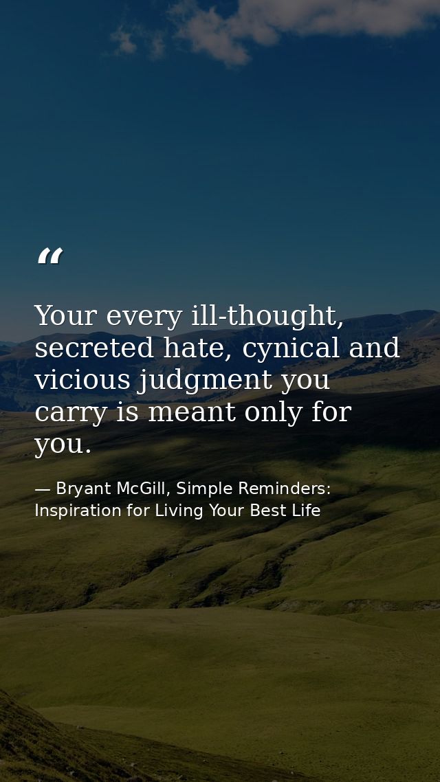 Your every ill-thought, secreted hate, cynical and vicious judgment you carry is meant only for you. — Bryant McGill, Simple Reminders: Inspiration for Living Your Best Life