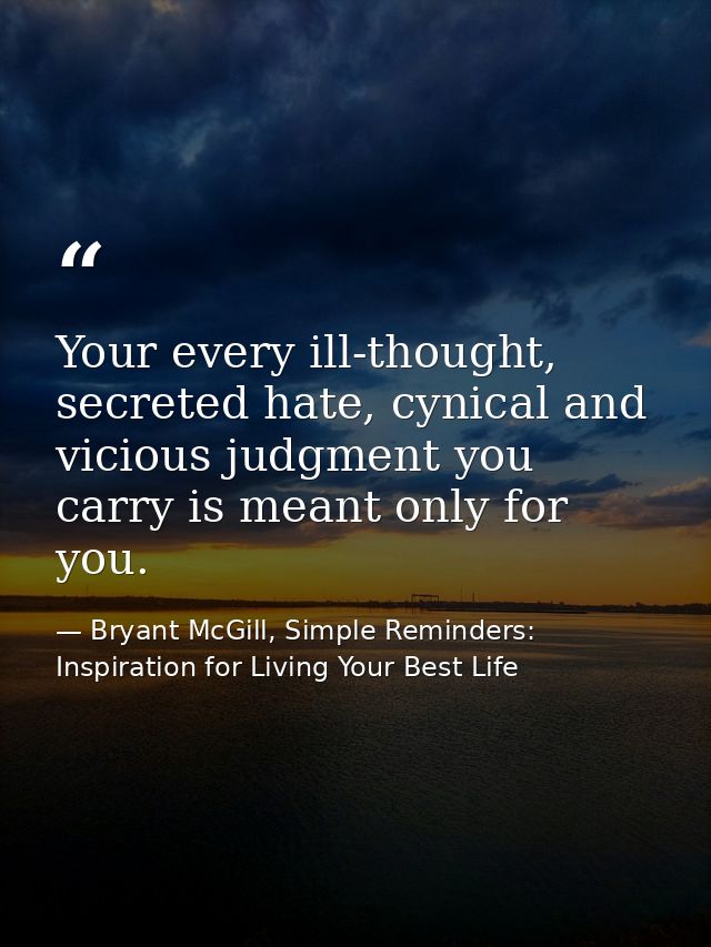 Your every ill-thought, secreted hate, cynical and vicious judgment you carry is meant only for you. — Bryant McGill, Simple Reminders: Inspiration for Living Your Best Life