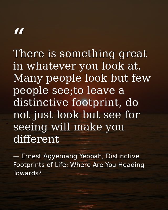 There is something great in whatever you look at. Many people look but few people see;to leave a distinctive footprint,  — Ernest Agyemang Yeboah, Distinctive Footprints of Life: Where Are You Heading Towards?