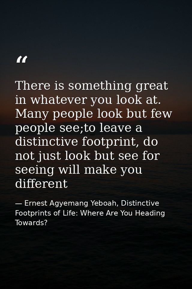 There is something great in whatever you look at. Many people look but few people see;to leave a distinctive footprint,  — Ernest Agyemang Yeboah, Distinctive Footprints of Life: Where Are You Heading Towards?
