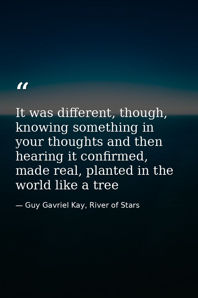 It was different, though, knowing something in your thoughts and then hearing it confirmed, made real, planted in the wo — Guy Gavriel Kay, River of Stars